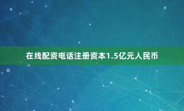 在线配资电话注册资本1.5亿元人民币