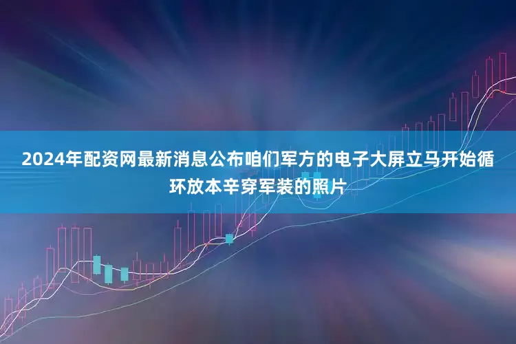 2024年配资网最新消息公布咱们军方的电子大屏立马开始循环放本辛穿军装的照片