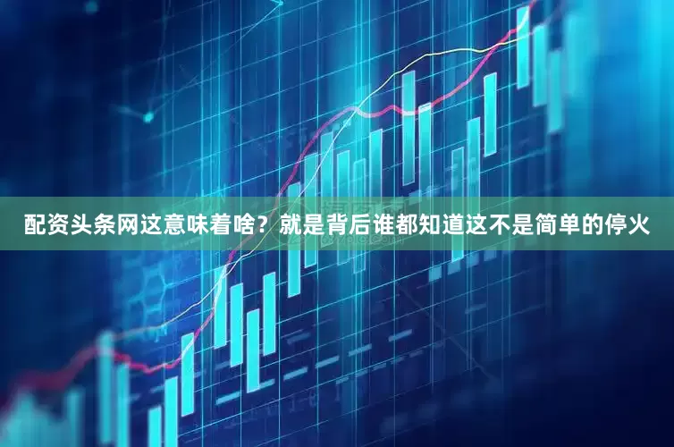 配资头条网这意味着啥？就是背后谁都知道这不是简单的停火