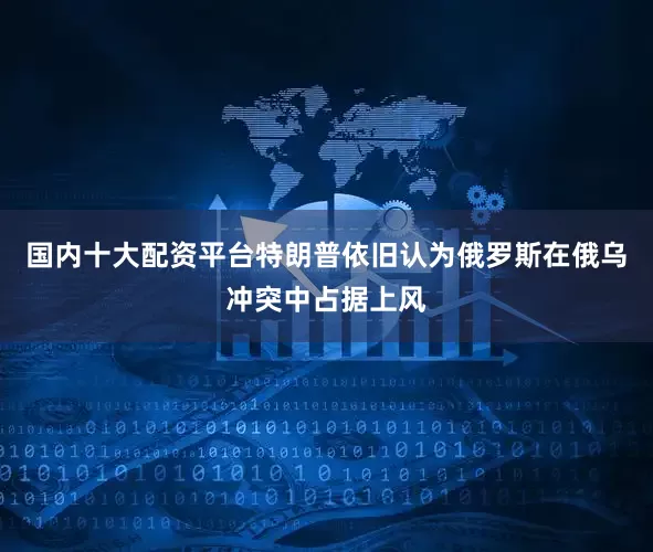国内十大配资平台特朗普依旧认为俄罗斯在俄乌冲突中占据上风