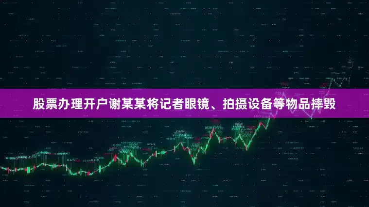 股票办理开户谢某某将记者眼镜、拍摄设备等物品摔毁