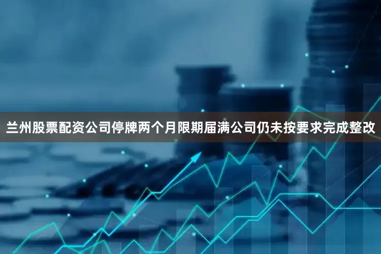 兰州股票配资公司停牌两个月限期届满公司仍未按要求完成整改
