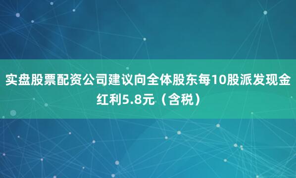 实盘股票配资公司建议向全体股东每10股派发现金红利5.8元（含税）