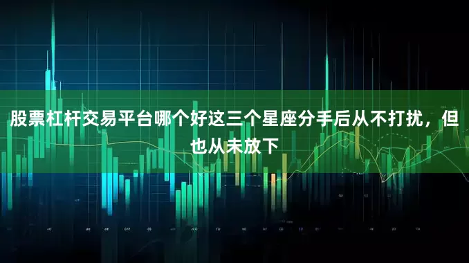 股票杠杆交易平台哪个好这三个星座分手后从不打扰，但也从未放下