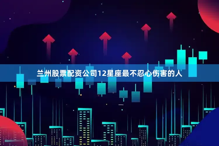 兰州股票配资公司12星座最不忍心伤害的人