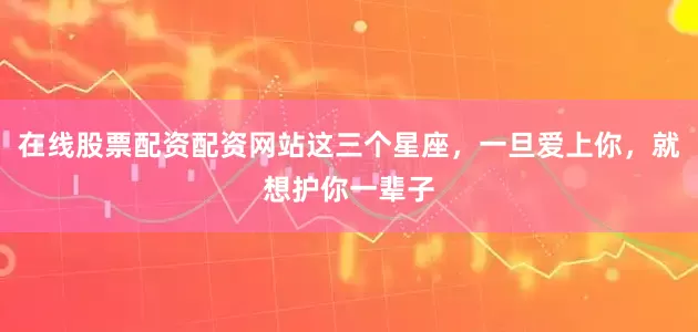 在线股票配资配资网站这三个星座，一旦爱上你，就想护你一辈子