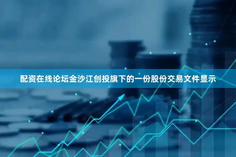 配资在线论坛金沙江创投旗下的一份股份交易文件显示