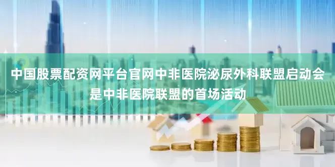 中国股票配资网平台官网中非医院泌尿外科联盟启动会是中非医院联盟的首场活动